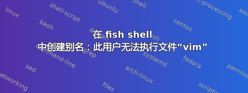 在 fish shell 中创建别名：此用户无法执行文件“vim”