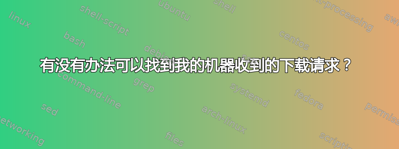 有没有办法可以找到我的机器收到的下载请求？