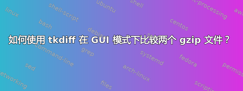 如何使用 tkdiff 在 GUI 模式下比较两个 gzip 文件？