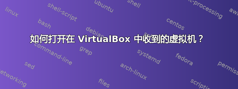 如何打开在 VirtualBox 中收到的虚拟机？