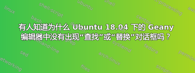 有人知道为什么 Ubuntu 18.04 下的 Geany 编辑器中没有出现“查找”或“替换”对话框吗？