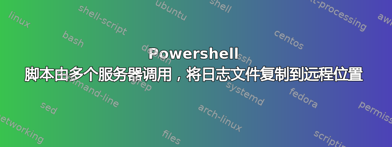 Powershell 脚本由多个服务器调用，将日志文件复制到远程位置