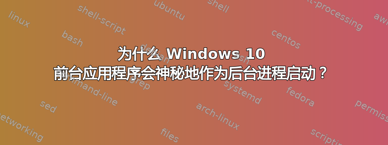 为什么 Windows 10 前台应用程序会神秘地作为后台进程启动？