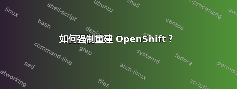 如何强制重建 OpenShift？