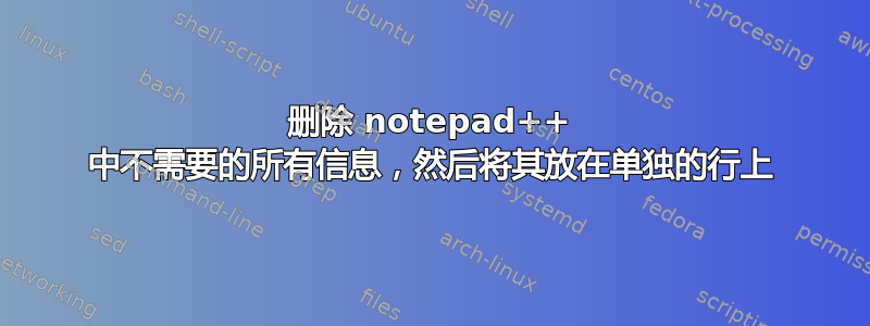 删除 notepad++ 中不需要的所有信息，然后将其放在单独的行上