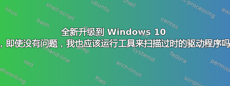 全新升级到 Windows 10 后，即使没有问题，我也应该运行工具来扫描过时的驱动程序吗？