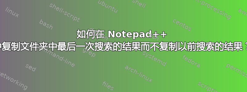 如何在 Notepad++ 中复制文件夹中最后一次搜索的结果而不复制以前搜索的结果？