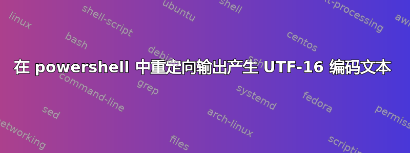 在 powershell 中重定向输出产生 UTF-16 编码文本