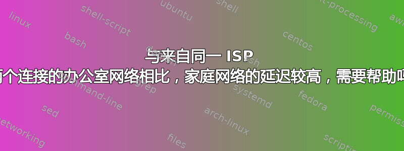 与来自同一 ISP 的两个连接的办公室网络相比，家庭网络的延迟较高，需要帮助吗？