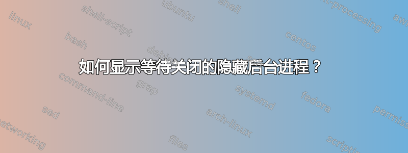 如何显示等待关闭的隐藏后台进程？