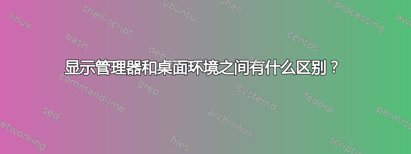 显示管理器和桌面环境之间有什么区别？