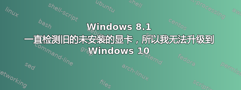 Windows 8.1 一直检测旧的未安装的显卡，所以我无法升级到 Windows 10