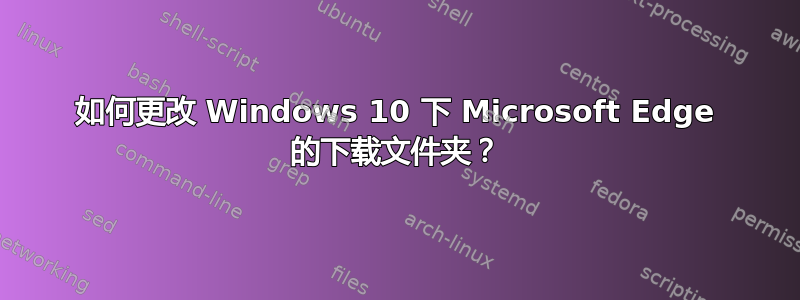 如何更改 Windows 10 下 Microsoft Edge 的下载文件夹？