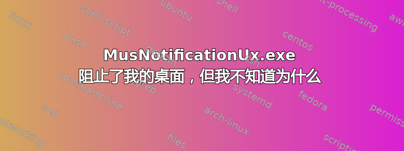 MusNotificationUx.exe 阻止了我的桌面，但我不知道为什么