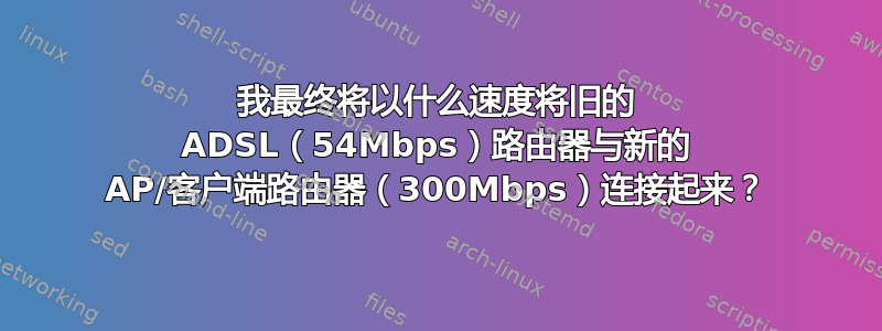 我最终将以什么速度将旧的 ADSL（54Mbps）路由器与新的 AP/客户端路由器（300Mbps）连接起来？