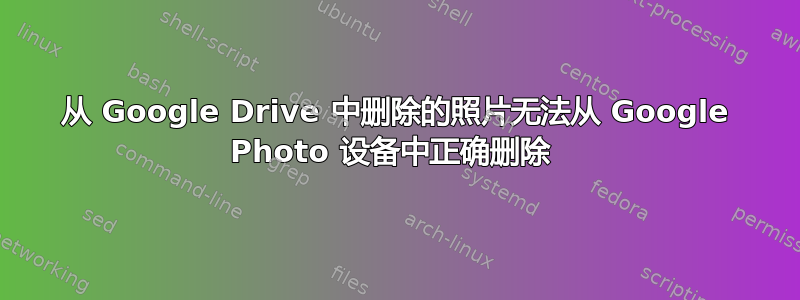 从 Google Drive 中删除的照片无法从 Google Photo 设备中正确删除 