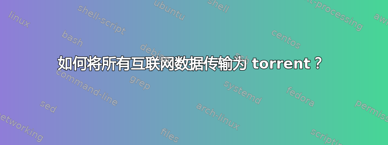 如何将所有互联网数据传输为 torrent？