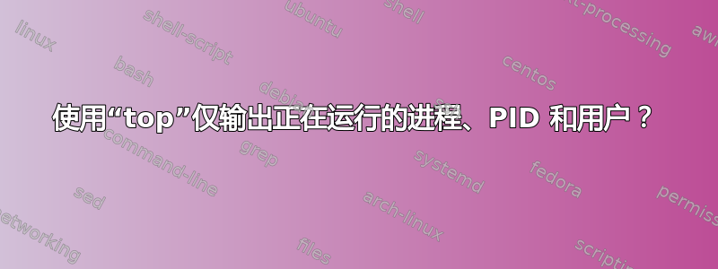 使用“top”仅输出正在运行的进程、PID 和用户？