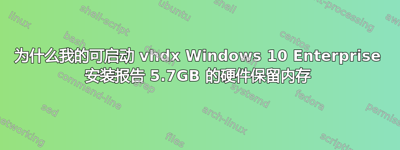 为什么我的可启动 vhdx Windows 10 Enterprise 安装报告 5.7GB 的硬件保留内存