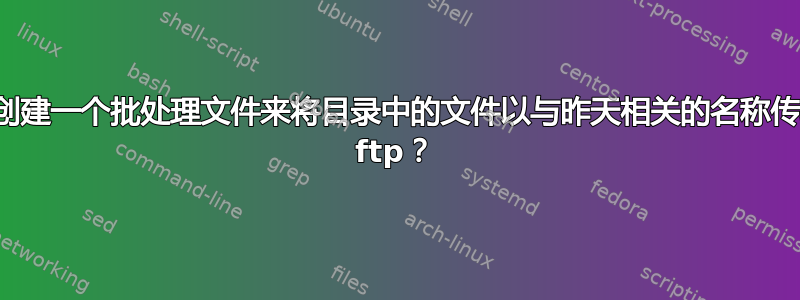 如何创建一个批处理文件来将目录中的文件以与昨天相关的名称传输到 ftp？