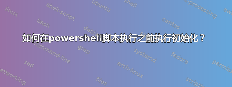 如何在powershell脚本执行之前执行初始化？