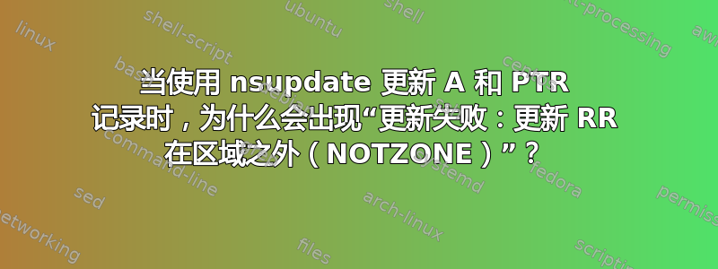 当使用 nsupdate 更新 A 和 PTR 记录时，为什么会出现“更新失败：更新 RR 在区域之外（NOTZONE）”？