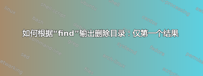 如何根据“find”输出删除目录：仅第一个结果