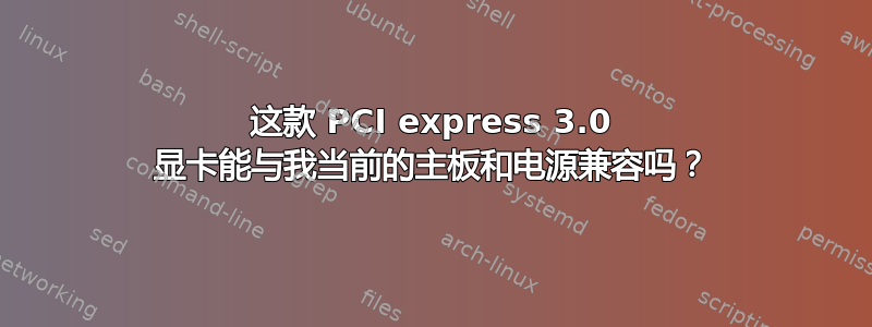 这款 PCI express 3.0 显卡能与我当前的主板和电源兼容吗？