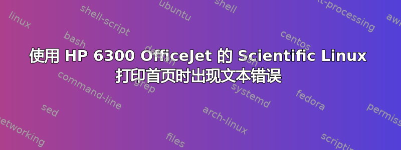 使用 HP 6300 OfficeJet 的 Scientific Linux 打印首页时出现文本错误