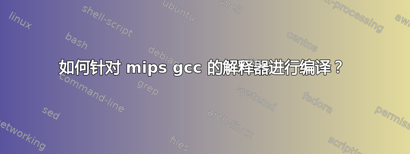 如何针对 mips gcc 的解释器进行编译？