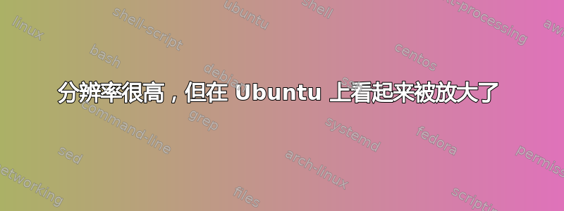 分辨率很高，但在 Ubuntu 上看起来被放大了