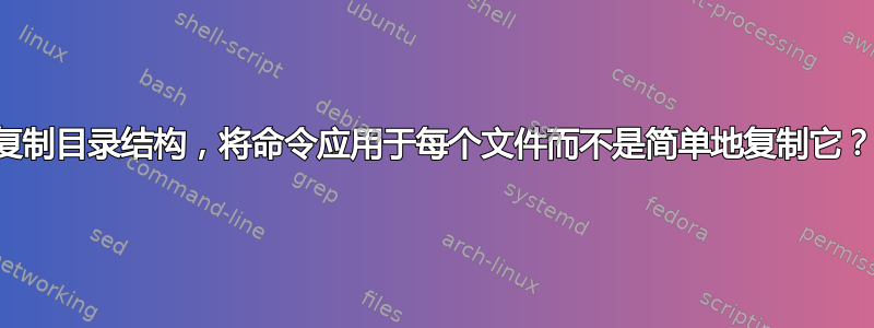 复制目录结构，将命令应用于每个文件而不是简单地复制它？