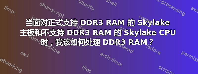 当面对正式支持 DDR3 RAM 的 Skylake 主板和不支持 DDR3 RAM 的 Skylake CPU 时，我该如何处理 DDR3 RAM？