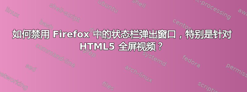 如何禁用 Firefox 中的状态栏弹出窗口，特别是针对 HTML5 全屏视频？