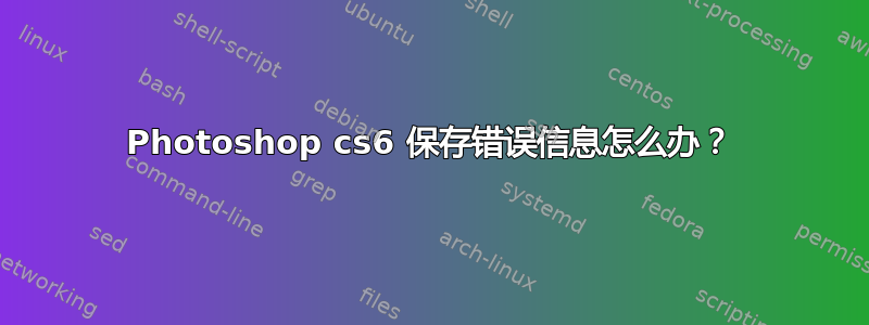 Photoshop cs6 保存错误信息怎么办？