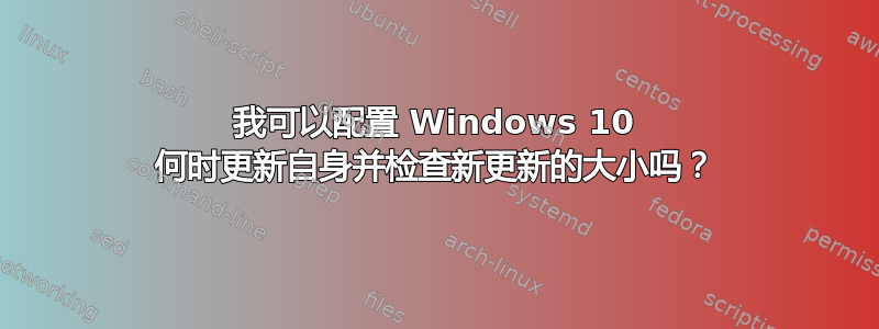 我可以配置 Windows 10 何时更新自身并检查新更新的大小吗？