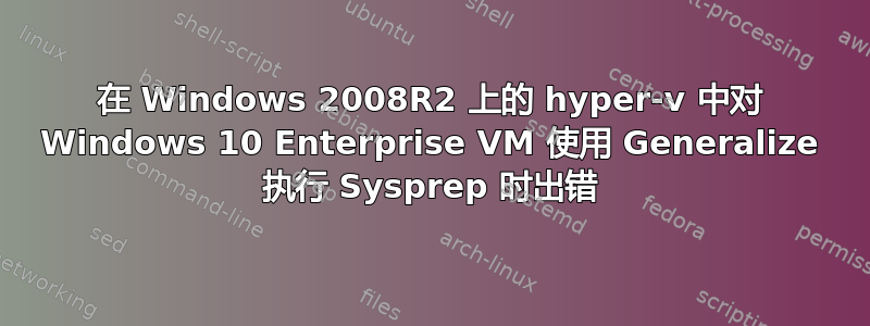 在 Windows 2008R2 上的 hyper-v 中对 Windows 10 Enterprise VM 使用 Generalize 执行 Sysprep 时出错