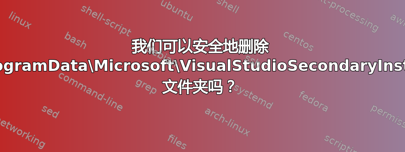 我们可以安全地删除 C:\ProgramData\Microsoft\VisualStudioSecondaryInstaller 文件夹吗？