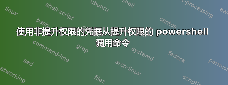 使用非提升权限的凭据从提升权限的 powershell 调用命令
