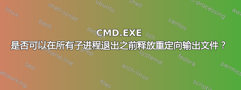 CMD.EXE 是否可以在所有子进程退出之前释放重定向输出文件？