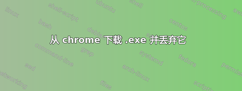 从 chrome 下载 .exe 并丢弃它 