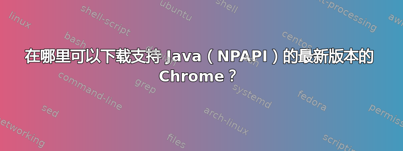 在哪里可以下载支持 Java（NPAPI）的最新版本的 Chrome？