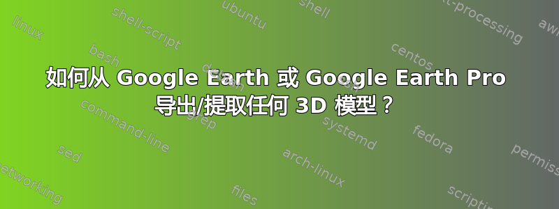 如何从 Google Earth 或 Google Earth Pro 导出/提取任何 3D 模型？