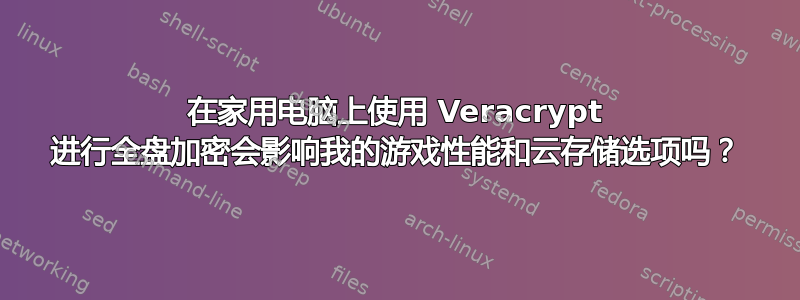 在家用电脑上使用 Veracrypt 进行全盘加密会影响我的游戏性能和云存储选项吗？