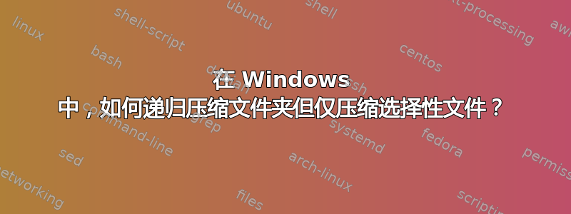 在 Windows 中，如何递归压缩文件夹但仅压缩选择性文件？