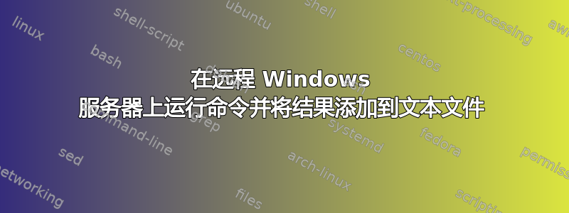 在远程 Windows 服务器上运行命令并将结果添加到文本文件