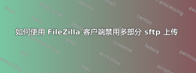 如何使用 FileZilla 客户端禁用多部分 sftp 上传