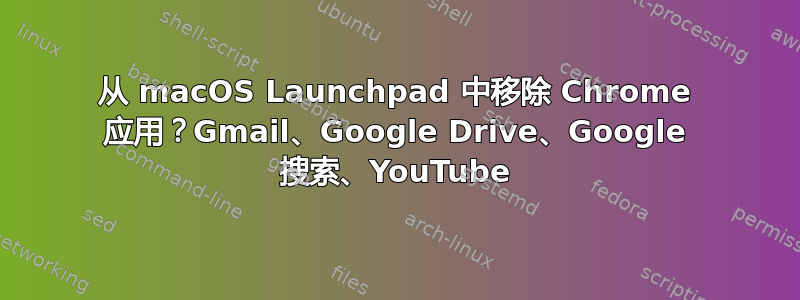 从 macOS Launchpad 中移除 Chrome 应用？Gmail、Google Drive、Google 搜索、YouTube