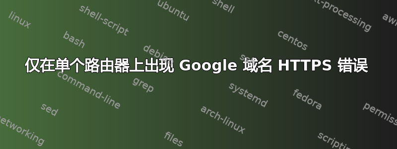 仅在单个路由器上出现 Google 域名 HTTPS 错误