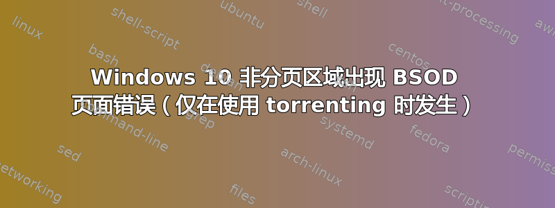 Windows 10 非分页区域出现 BSOD 页面错误（仅在使用 torrenting 时发生）